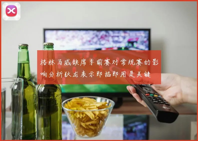 格林马威缺席季前赛对常规赛的影响分析狄龙表示即插即用是关键