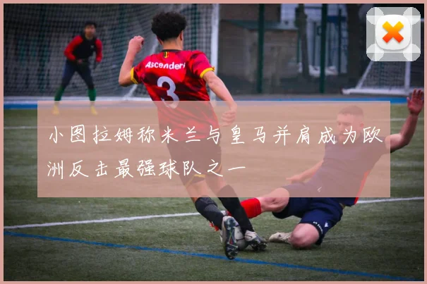 小图拉姆称米兰与皇马并肩成为欧洲反击最强球队之一