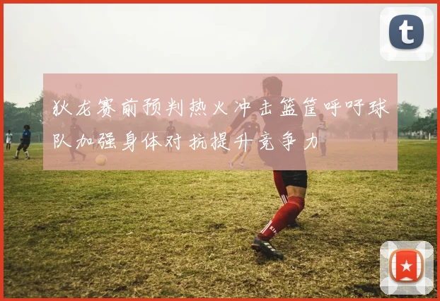 狄龙赛前预判热火冲击篮筐呼吁球队加强身体对抗提升竞争力