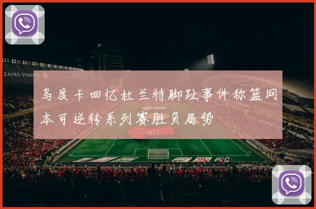 乌度卡回忆杜兰特脚趾事件称篮网本可逆转系列赛胜负局势