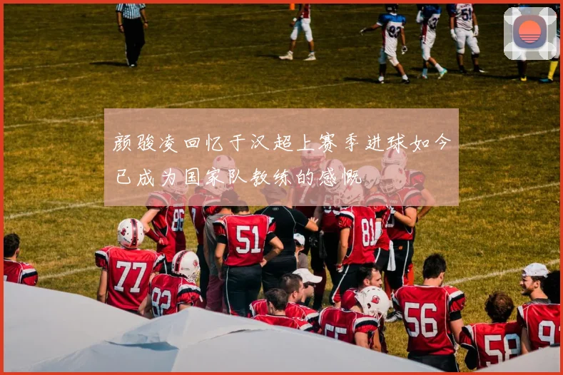 颜骏凌回忆于汉超上赛季进球如今已成为国家队教练的感慨