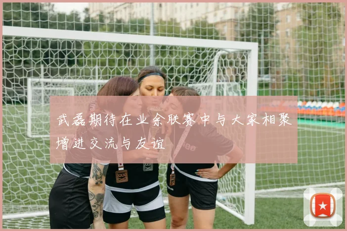 武磊期待在业余联赛中与大家相聚增进交流与友谊