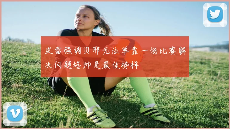 皮雷强调贝耶无法单靠一场比赛解决问题塔帅是最佳榜样
