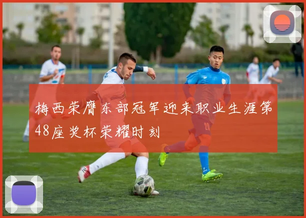 梅西荣膺东部冠军迎来职业生涯第48座奖杯荣耀时刻