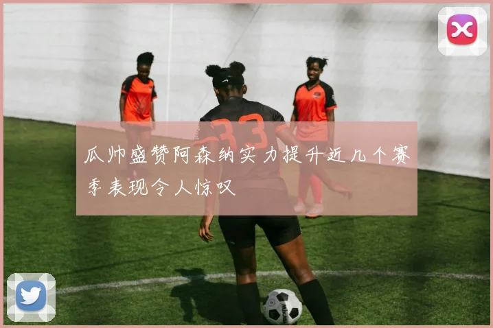 瓜帅盛赞阿森纳实力提升近几个赛季表现令人惊叹