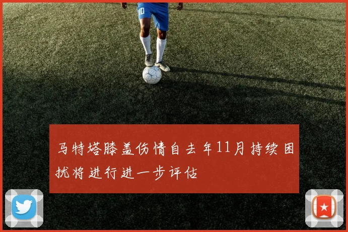 马特塔膝盖伤情自去年11月持续困扰将进行进一步评估