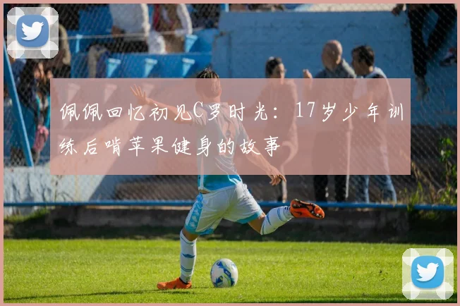 佩佩回忆初见C罗时光：17岁少年训练后啃苹果健身的故事